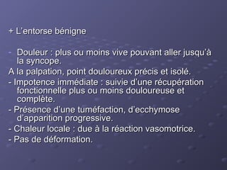 + L’entorse bénigne
+ L’entorse bénigne
- Douleur : plus ou moins vive pouvant aller jusqu’à
Douleur : plus ou moins vive pouvant aller jusqu’à
la syncope.
la syncope.
A la palpation, point douloureux précis et isolé.
A la palpation, point douloureux précis et isolé.
- Impotence immédiate : suivie d’une récupération
- Impotence immédiate : suivie d’une récupération
fonctionnelle plus ou moins douloureuse et
fonctionnelle plus ou moins douloureuse et
complète.
complète.
- Présence d’une tuméfaction, d’ecchymose
- Présence d’une tuméfaction, d’ecchymose
d’apparition progressive.
d’apparition progressive.
- Chaleur locale : due à la réaction vasomotrice.
- Chaleur locale : due à la réaction vasomotrice.
- Pas de déformation.
- Pas de déformation.
 