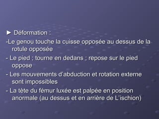 ►
► Déformation :
Déformation :
-Le genou touche la cuisse opposée au dessus de la
-Le genou touche la cuisse opposée au dessus de la
rotule opposée
rotule opposée
- Le pied ; tourne en dedans ; repose sur le pied
- Le pied ; tourne en dedans ; repose sur le pied
oppose
oppose
- Les mouvements d’abduction et rotation externe
- Les mouvements d’abduction et rotation externe
sont impossibles
sont impossibles
- La tète du fémur luxée est palpée en position
- La tète du fémur luxée est palpée en position
anormale (au dessus et en arrière de L’ischion)
anormale (au dessus et en arrière de L’ischion)
 
