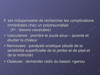 Il est indispensable de rechercher les complications
Il est indispensable de rechercher les complications
immédiates chez un polytraumatisé
immédiates chez un polytraumatisé
(Fr ; lésions viscérales)
(Fr ; lésions viscérales)
+ Vasculaires : prendre le pouls sous – jacents et
+ Vasculaires : prendre le pouls sous – jacents et
étudier la chaleur
étudier la chaleur
+ Nerveuses : paralysie sciatique (étude de la
+ Nerveuses : paralysie sciatique (étude de la
sensibilité superficielle de la jambe et de pied et
sensibilité superficielle de la jambe et de pied et
de la motricité)
de la motricité)
+ Osseuse : demander radio du bassin +genou
+ Osseuse : demander radio du bassin +genou
 