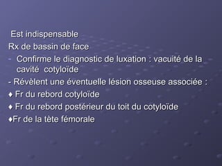 Est indispensable
Est indispensable
Rx de bassin de face
Rx de bassin de face
- Confirme le diagnostic de luxation : vacuité de la
Confirme le diagnostic de luxation : vacuité de la
cavité cotyloïde
cavité cotyloïde
- Révèlent une éventuelle lésion osseuse associée :
- Révèlent une éventuelle lésion osseuse associée :
♦
♦ Fr du rebord cotyloïde
Fr du rebord cotyloïde
♦
♦ Fr du rebord postérieur du toit du cotyloïde
Fr du rebord postérieur du toit du cotyloïde
♦
♦Fr de la tète fémorale
Fr de la tète fémorale
 