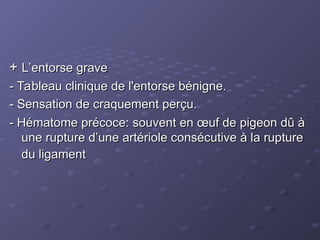 +
+ L’entorse grave
L’entorse grave
- Tableau clinique de l'entorse bénigne.
- Tableau clinique de l'entorse bénigne.
- Sensation de craquement perçu.
- Sensation de craquement perçu.
- Hématome précoce: souvent en œuf de pigeon dû à
- Hématome précoce: souvent en œuf de pigeon dû à
une rupture d’une artériole consécutive à la rupture
une rupture d’une artériole consécutive à la rupture
du ligament
du ligament
 