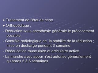 ♦
♦ Traitement de l'état de choc.
Traitement de l'état de choc.
♦
♦ Orthopédique :
Orthopédique :
- Réduction sous anesthésie générale le précocement
- Réduction sous anesthésie générale le précocement
possible.
possible.
- Contrôle radiologique de la stabilité de la réduction ;
- Contrôle radiologique de la stabilité de la réduction ;
mise en décharge pendant 3 semaine.
mise en décharge pendant 3 semaine.
- Rééducation musculaire et articulaire active.
- Rééducation musculaire et articulaire active.
- La marche avec appui n’est autorise généralement
- La marche avec appui n’est autorise généralement
qu’après 5 à 6 semaines
qu’après 5 à 6 semaines
 