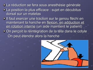 La réduction se fera sous anesthésie générale
La réduction se fera sous anesthésie générale
La position la plus efficace : sujet en décubitus
La position la plus efficace : sujet en décubitus
dorsal sur un matelas
dorsal sur un matelas
Il faut exercer une traction sur le genou fléchi en
Il faut exercer une traction sur le genou fléchi en
maintenant la hanche en
maintenant la hanche en flexion, en adduction et
flexion, en adduction et
en rotation interne
en rotation interne (un aide maintient le patient)
(un aide maintient le patient)
On perçoit la réintégration de la tête dans le cotyle
On perçoit la réintégration de la tête dans le cotyle
On peut étendre alors la hanche
On peut étendre alors la hanche
 