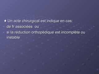 ♦
♦ Un acte chirurgical est indique en cas:
Un acte chirurgical est indique en cas:
- de fr associées ou
de fr associées ou
- si la réduction orthopédique est incomplète ou
si la réduction orthopédique est incomplète ou
instable
instable
 