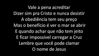 Vale a pena acreditar
Dizer sim pra Cristo e nunca desistir
A obediência tem seu preço
Mas o benefício é ver o mar se abrir
E quando achar que não tem jeito
E ficar impossível carregar a Cruz
Lembre que você pode clamar
O nome de Jesus
 