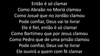 Então é só clamar
Como Abraão no Moriá clamou
Como Josué que no Jordão clamou
Pode confiar, Deus vai te livrar
Ele é fiel, então é só clamar
Como Bartimeu que por Jesus clamou
Como Pedro que de uma prisão clamou
Pode confiar, Deus vai te livrar
Ele ouvirá a quem com fé clamar
 