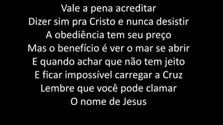 Vale a pena acreditar
Dizer sim pra Cristo e nunca desistir
A obediência tem seu preço
Mas o benefício é ver o mar se abrir
E quando achar que não tem jeito
E ficar impossível carregar a Cruz
Lembre que você pode clamar
O nome de Jesus
 