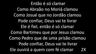 Então é só clamar
Como Abraão no Moriá clamou
Como Josué que no Jordão clamou
Pode confiar, Deus vai te livrar
Ele é fiel, então é só clamar
Como Bartimeu que por Jesus clamou
Como Pedro que de uma prisão clamou
Pode confiar, Deus vai te livrar
Ele ouvirá a quem com fé clamar 2X
 