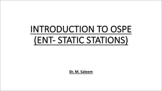 INTRODUCTION TO OSPE
(ENT- STATIC STATIONS)
Dr. M. Saleem
 