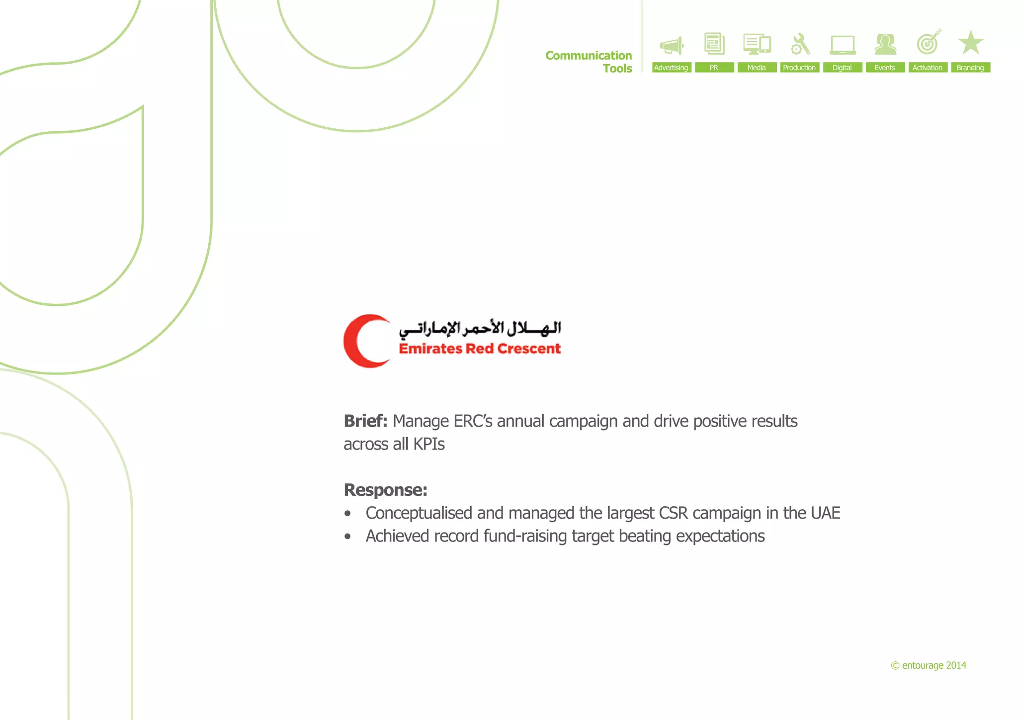 Communication
Tools

Brief: Manage ERC’s annual campaign and drive positive results
across all KPIs
Response:
•	 Conceptualised and managed the largest CSR campaign in the UAE
•	 Achieved record fund-raising target beating expectations

© entourage 2014

 