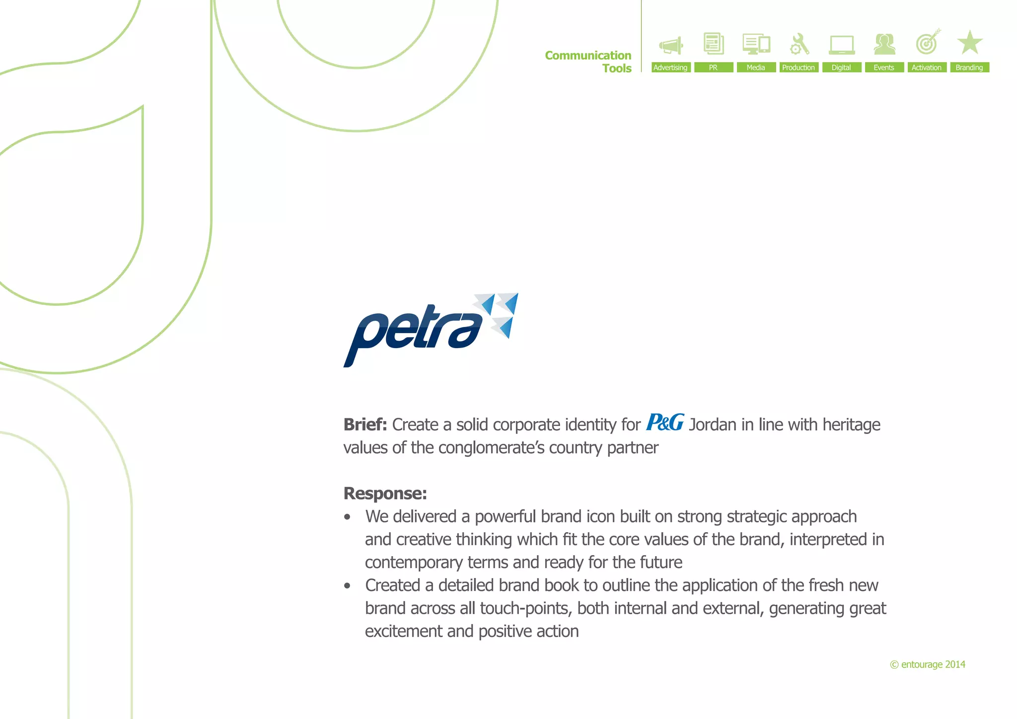 Communication
Tools

Brief: Create a solid corporate identity for
values of the conglomerate’s country partner

Jordan in line with heritage

Response:
•	 We delivered a powerful brand icon built on strong strategic approach
and creative thinking which fit the core values of the brand, interpreted in
contemporary terms and ready for the future
•	 Created a detailed brand book to outline the application of the fresh new
brand across all touch-points, both internal and external, generating great
excitement and positive action
© entourage 2014

 