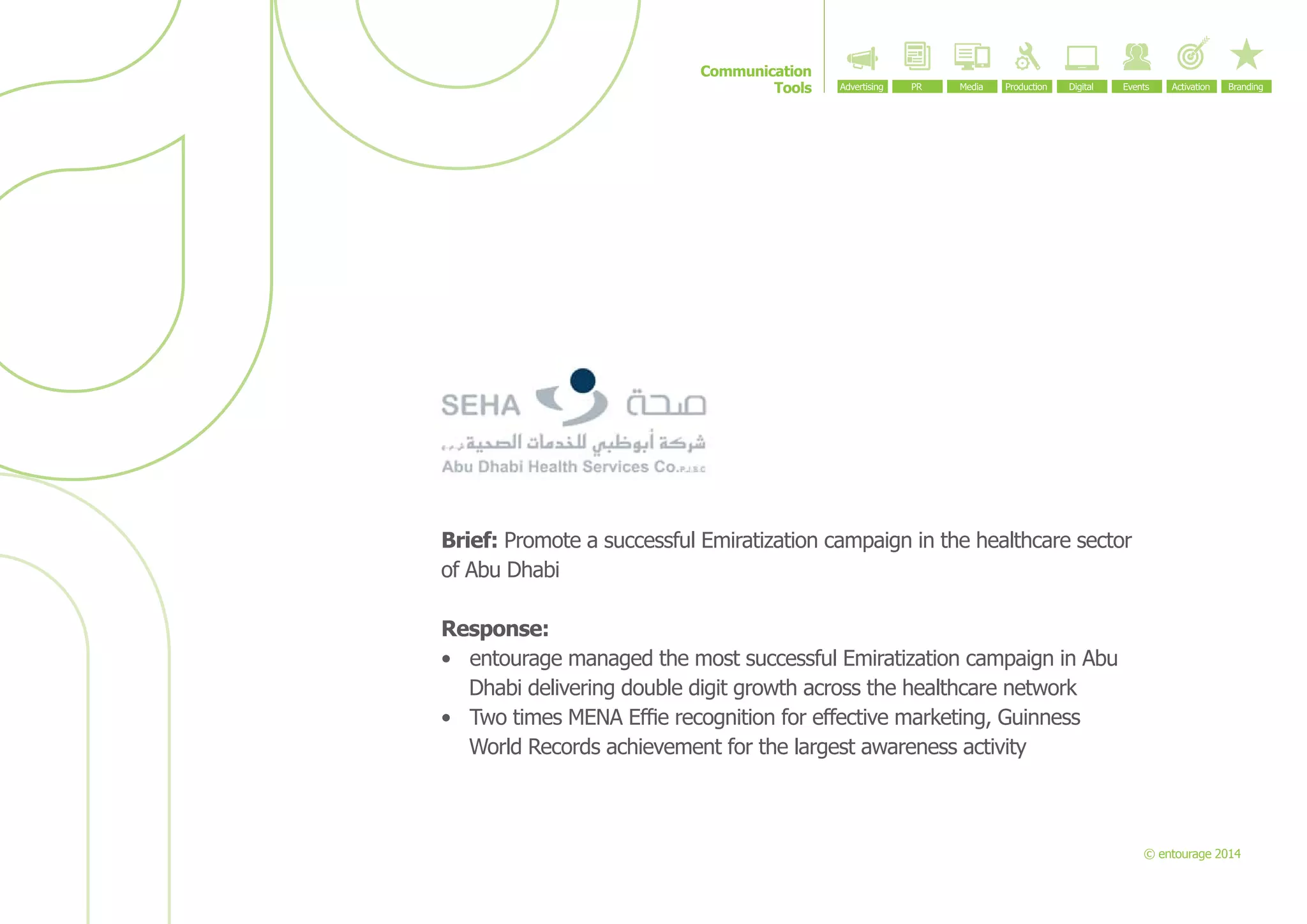 Communication
Tools

Brief: Promote a successful Emiratization campaign in the healthcare sector
of Abu Dhabi
Response:
•	 entourage managed the most successful Emiratization campaign in Abu
Dhabi delivering double digit growth across the healthcare network
•	 Two times MENA Effie recognition for effective marketing, Guinness
World Records achievement for the largest awareness activity

© entourage 2014

 