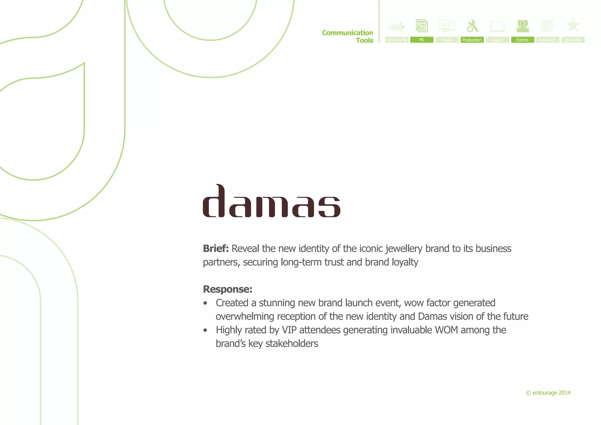 Communication
Tools

Brief: Reveal the new identity of the iconic jewellery brand to its business
partners, securing long-term trust and brand loyalty
Response:
•	 Created a stunning new brand launch event, wow factor generated
overwhelming reception of the new identity and Damas vision of the future
•	 Highly rated by VIP attendees generating invaluable WOM among the
brand’s key stakeholders

© entourage 2014

 