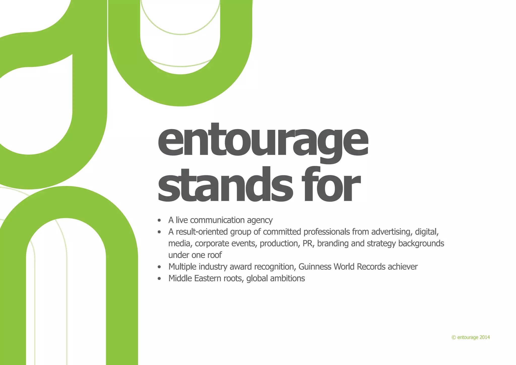 entourage
stands for
•	 A live communication agency
•	 A result-oriented group of committed professionals from advertising, digital,
media, corporate events, production, PR, branding and strategy backgrounds
under one roof
•	 Multiple industry award recognition, Guinness World Records achiever
•	 Middle Eastern roots, global ambitions

© entourage 2014

 