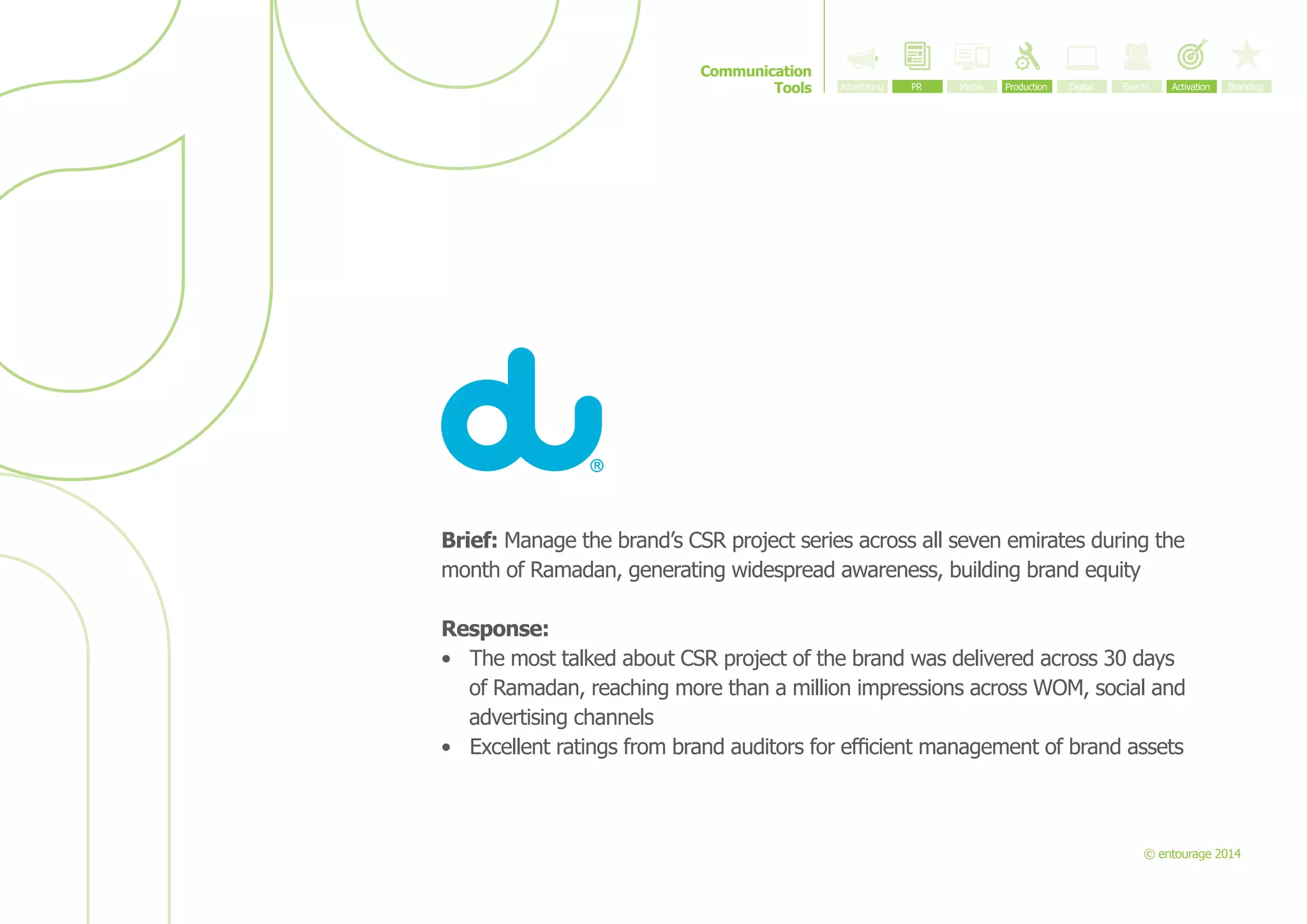 Communication
Tools

Brief: Manage the brand’s CSR project series across all seven emirates during the
month of Ramadan, generating widespread awareness, building brand equity
Response:
•	 The most talked about CSR project of the brand was delivered across 30 days
of Ramadan, reaching more than a million impressions across WOM, social and
advertising channels
•	 Excellent ratings from brand auditors for efficient management of brand assets

© entourage 2014

 