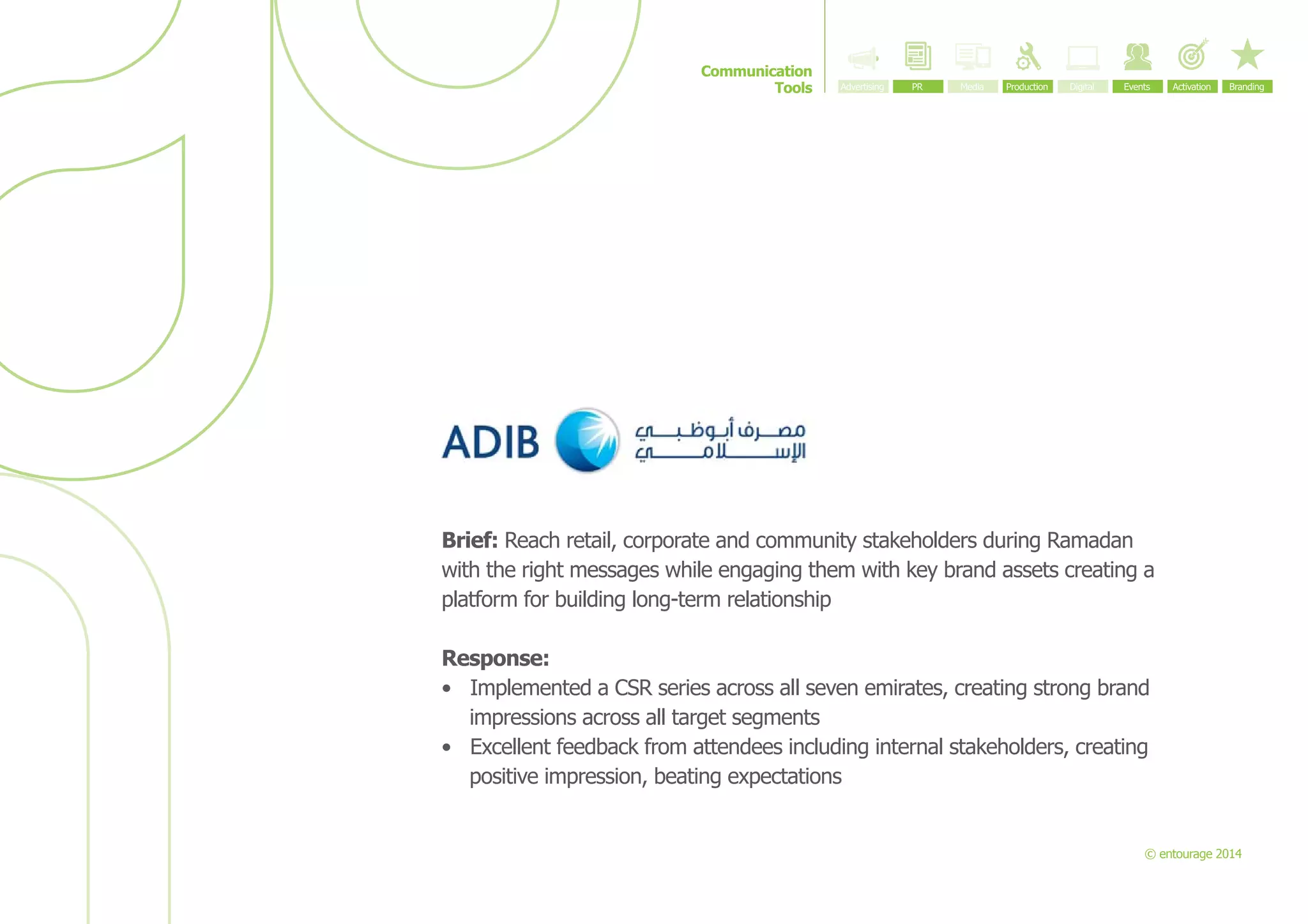 Communication
Tools

Brief: Reach retail, corporate and community stakeholders during Ramadan
with the right messages while engaging them with key brand assets creating a
platform for building long-term relationship
Response:
•	 Implemented a CSR series across all seven emirates, creating strong brand
impressions across all target segments
•	 Excellent feedback from attendees including internal stakeholders, creating
positive impression, beating expectations

© entourage 2014

 