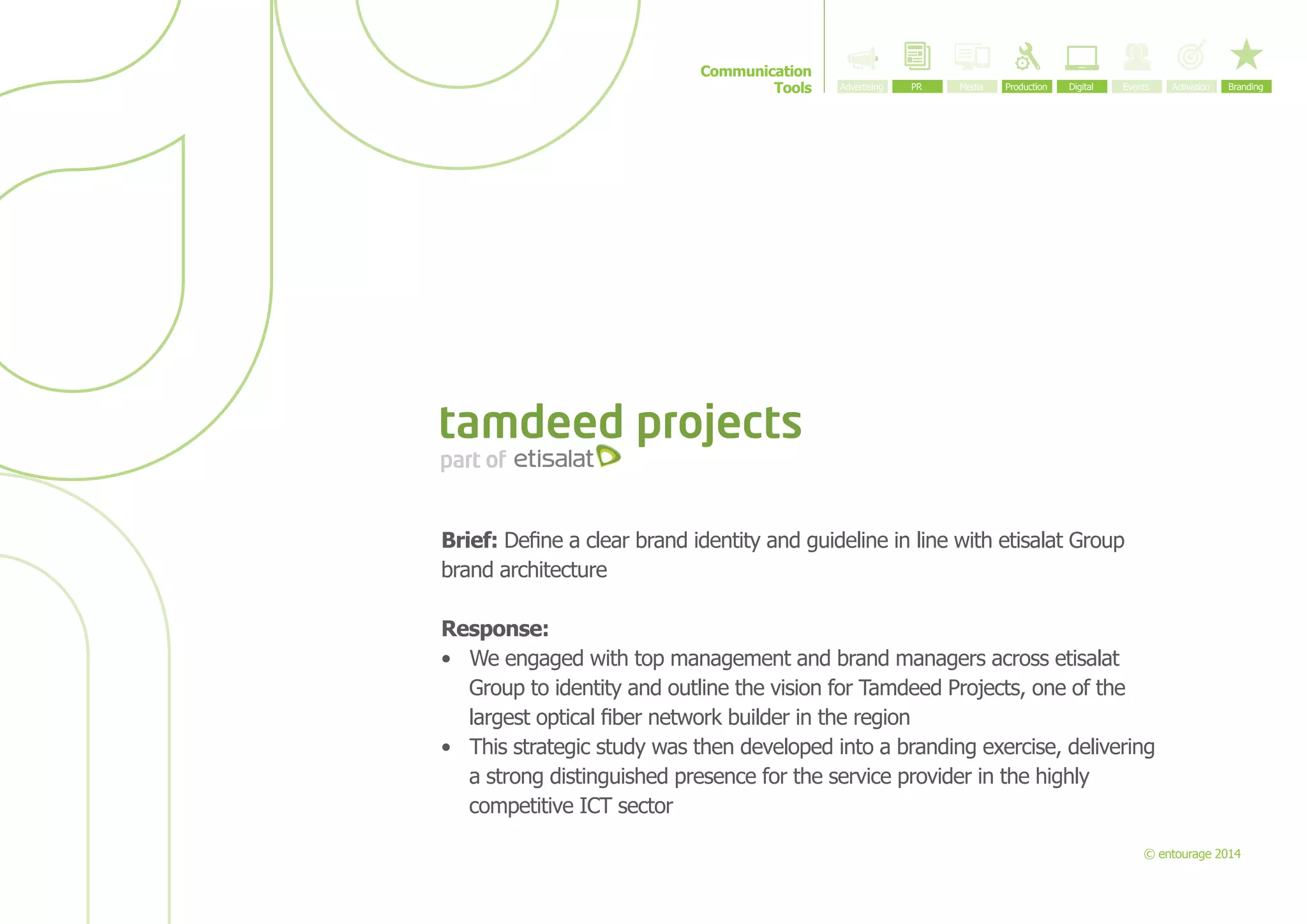 Communication
Tools

Brief: Define a clear brand identity and guideline in line with etisalat Group
brand architecture
Response:
•	 We engaged with top management and brand managers across etisalat
Group to identity and outline the vision for Tamdeed Projects, one of the
largest optical fiber network builder in the region
•	 This strategic study was then developed into a branding exercise, delivering
a strong distinguished presence for the service provider in the highly
competitive ICT sector
© entourage 2014

 