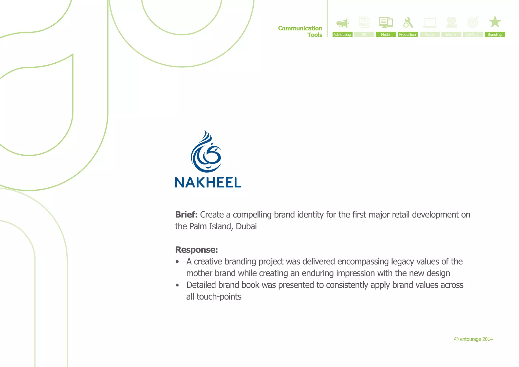 Communication
Tools

Brief: Create a compelling brand identity for the first major retail development on
the Palm Island, Dubai
Response:
•	 A creative branding project was delivered encompassing legacy values of the
mother brand while creating an enduring impression with the new design
•	 Detailed brand book was presented to consistently apply brand values across
all touch-points

© entourage 2014

 