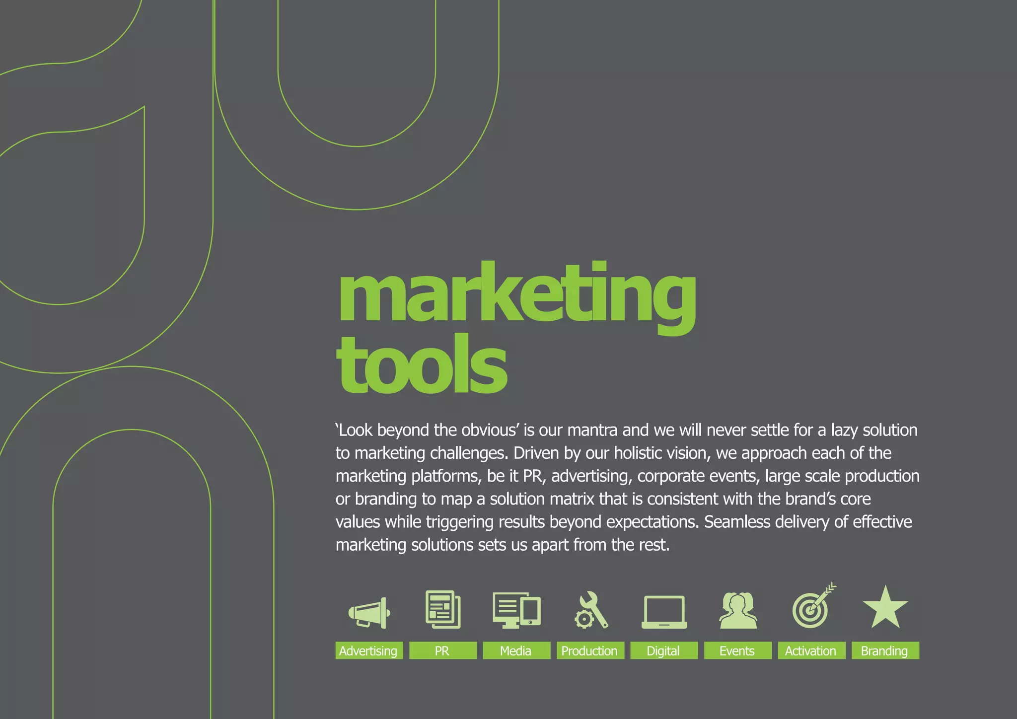 marketing
tools
‘Look beyond the obvious’ is our mantra and we will never settle for a lazy solution
to marketing challenges. Driven by our holistic vision, we approach each of the
marketing platforms, be it PR, advertising, corporate events, large scale production
or branding to map a solution matrix that is consistent with the brand’s core
values while triggering results beyond expectations. Seamless delivery of effective
marketing solutions sets us apart from the rest.

Advertising

PR

Media

Production

Digital

Events

Activation

Branding

 