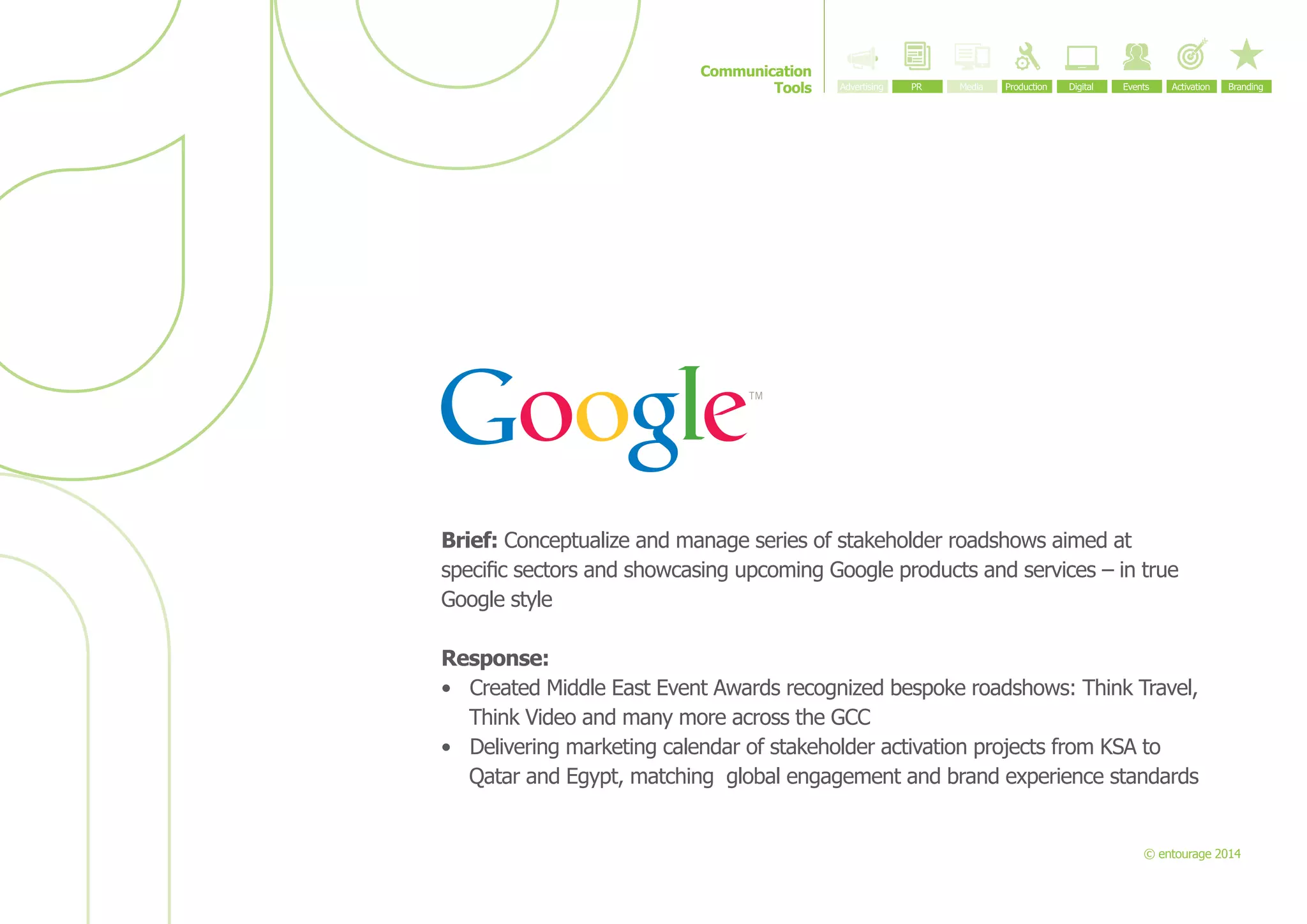 Communication
Tools

Brief: Conceptualize and manage series of stakeholder roadshows aimed at
specific sectors and showcasing upcoming Google products and services – in true
Google style
Response:
•	 Created Middle East Event Awards recognized bespoke roadshows: Think Travel,
Think Video and many more across the GCC
•	 Delivering marketing calendar of stakeholder activation projects from KSA to
Qatar and Egypt, matching  global engagement and brand experience standards

© entourage 2014

 