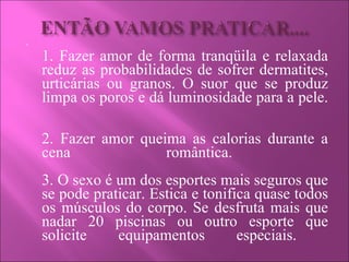 1. Fazer amor de forma tranqüila e relaxada reduz as probabilidades de sofrer dermatites, urticárias ou granos. O suor que se produz limpa os poros e dá luminosidade para a pele.  2. Fazer amor queima as calorias durante a cena romântica.  3. O sexo é um dos esportes mais seguros que se pode praticar. Estica e tonifica quase todos os músculos do corpo. Se desfruta mais que nadar 20 piscinas ou outro esporte que solicite equipamentos especiais.  