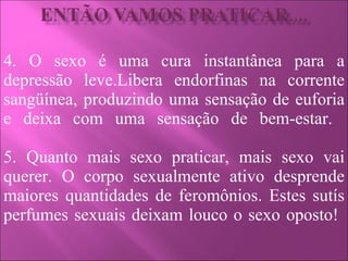 4. O sexo é uma cura instantânea para a depressão leve.Libera endorfinas na corrente sangüínea, produzindo uma sensação de euforia e deixa com uma sensação de bem-estar.  5. Quanto mais sexo praticar, mais sexo vai querer. O corpo sexualmente ativo desprende maiores quantidades de feromônios. Estes sutís perfumes sexuais deixam louco o sexo oposto!  