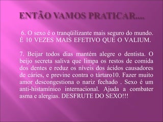 6. O sexo é o tranqüilizante mais seguro do mundo. É 10 VEZES MAIS EFETIVO QUE O VALIUM.  7. Beijar todos dias mantém alegre o dentista. O beijo secreta saliva que limpa os restos de comida dos dentes e reduz os níveis dos ácidos causadores de cáries, e previne contra o tártaro10. Fazer muito amor descongestiona o nariz fechado . Sexo é um anti-histamínico internacional. Ajuda a combater asma e alergias. DESFRUTE DO SEXO!!! 