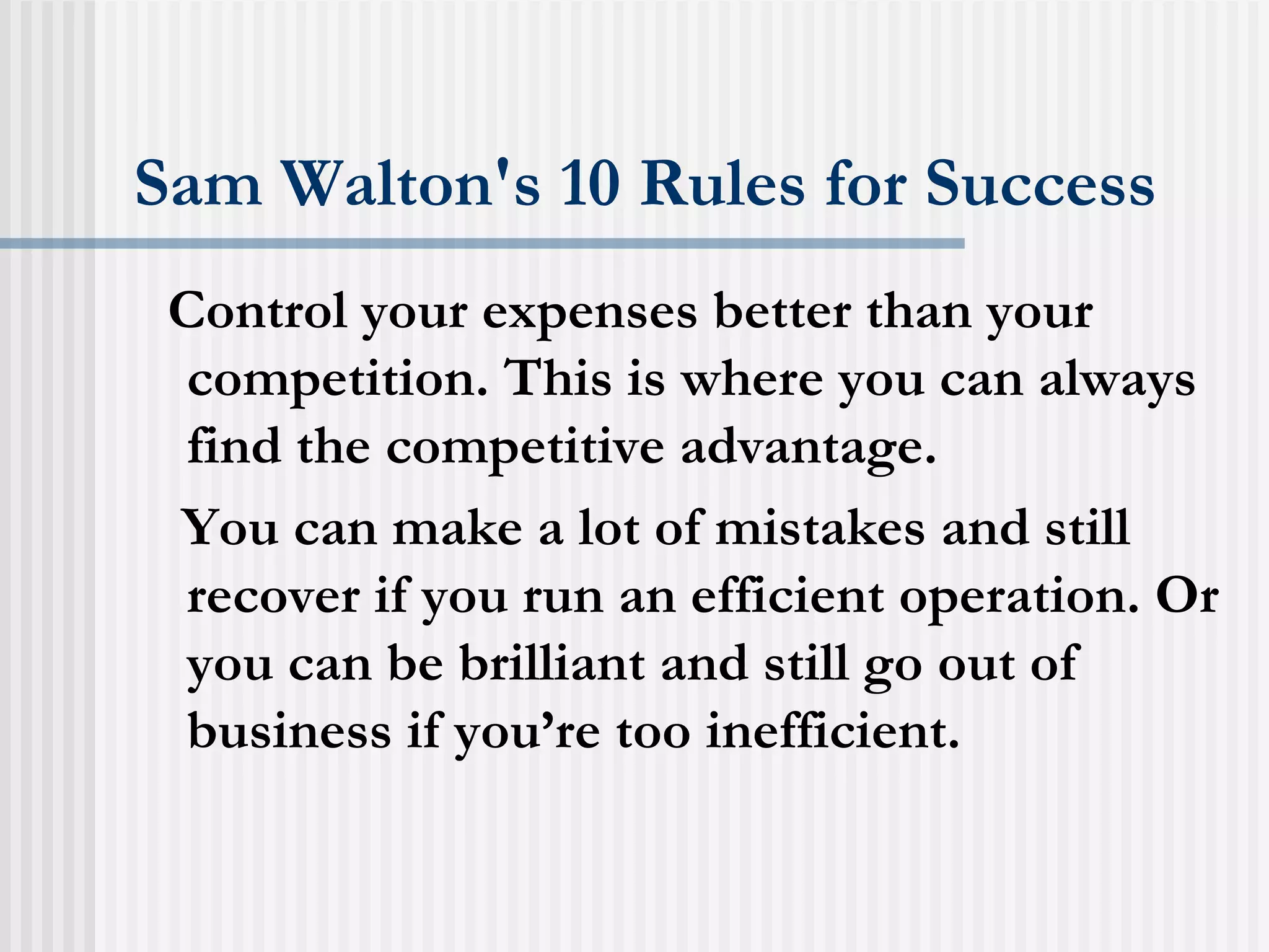Sam Walton's 10 Rules for Success Control your expenses better than your competition. This is where you can always find the competitive advantage.  You can make a lot of mistakes and still recover if you run an efficient operation. Or you can be brilliant and still go out of business if you’re too inefficient.  