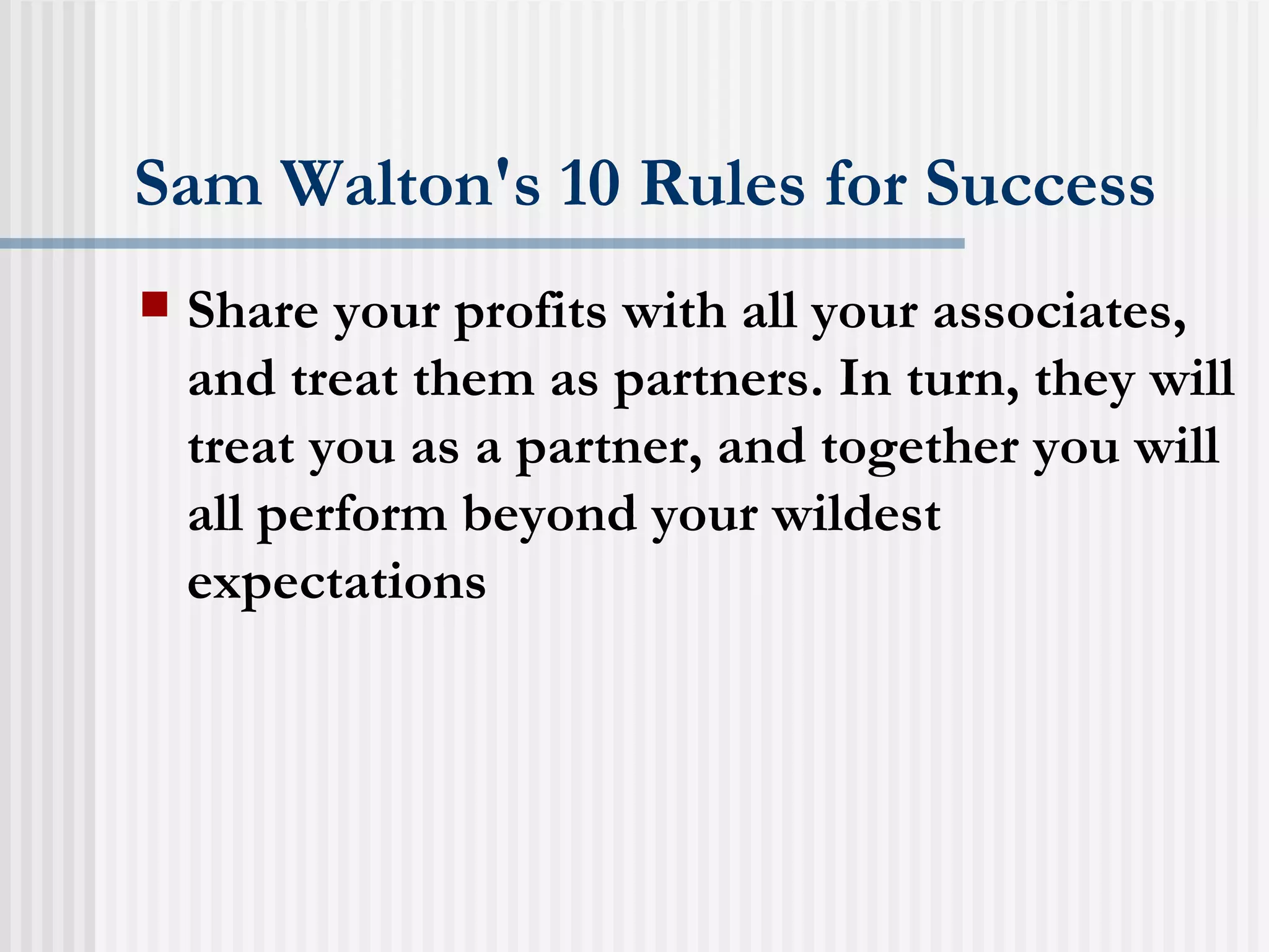 Sam Walton's 10 Rules for Success Share your profits with all your associates, and treat them as partners. In turn, they will treat you as a partner, and together you will all perform beyond your wildest expectations  