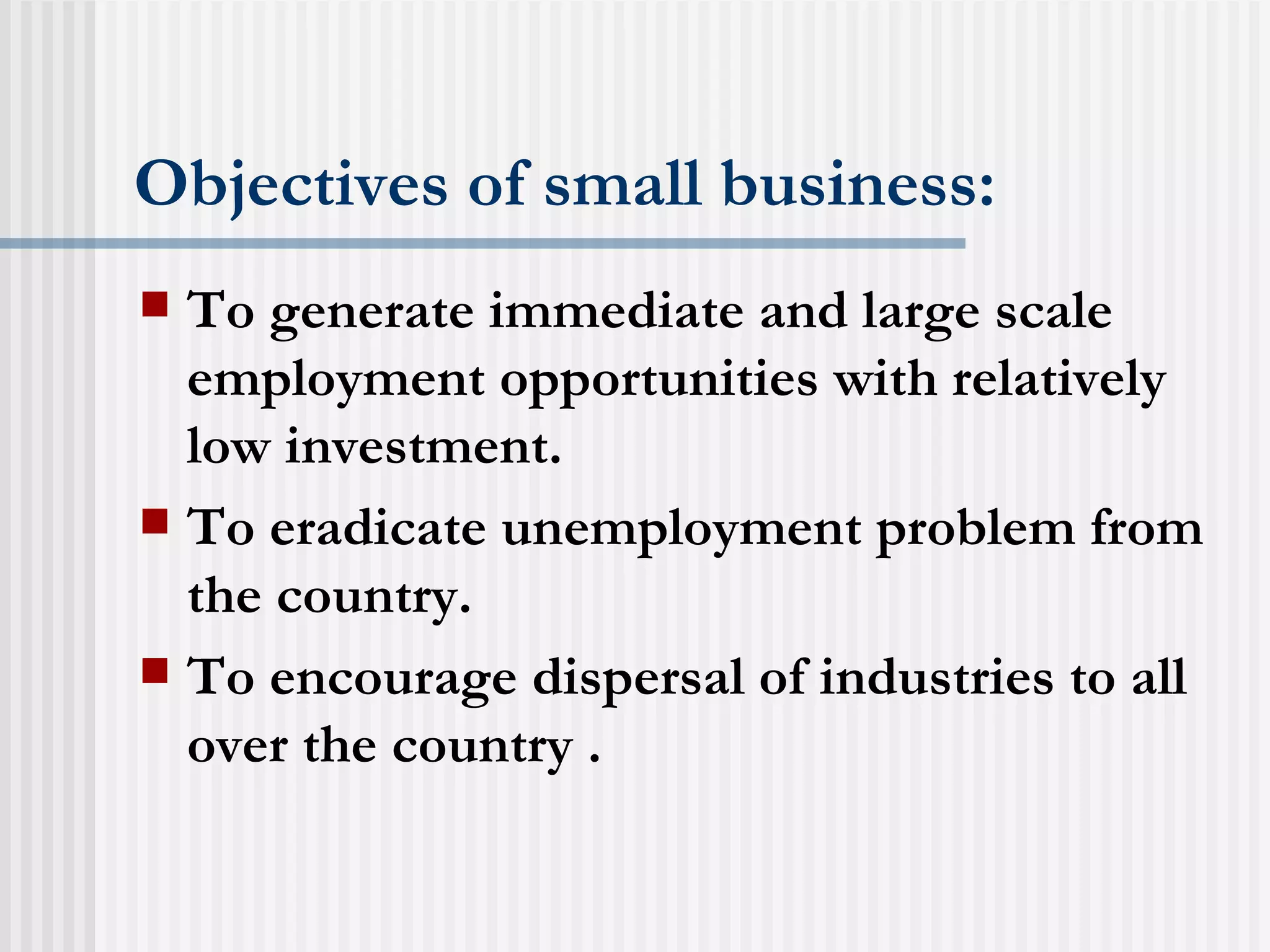 Objectives of small business: To generate immediate and large scale employment opportunities with relatively low investment. To eradicate unemployment problem from the country. To encourage dispersal of industries to all over the country . 