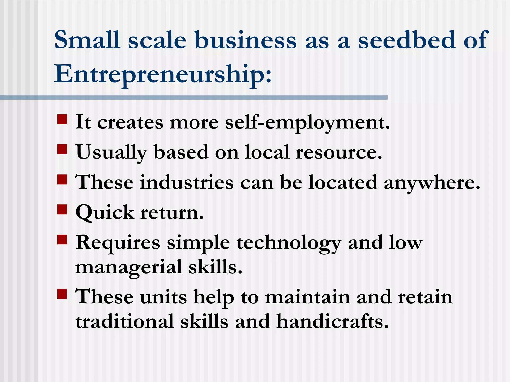 Small scale business as a seedbed of Entrepreneurship: It creates more self-employment. Usually based on local resource. These industries can be located anywhere. Quick return. Requires simple technology and low managerial skills. These units help to maintain and retain traditional skills and handicrafts. 