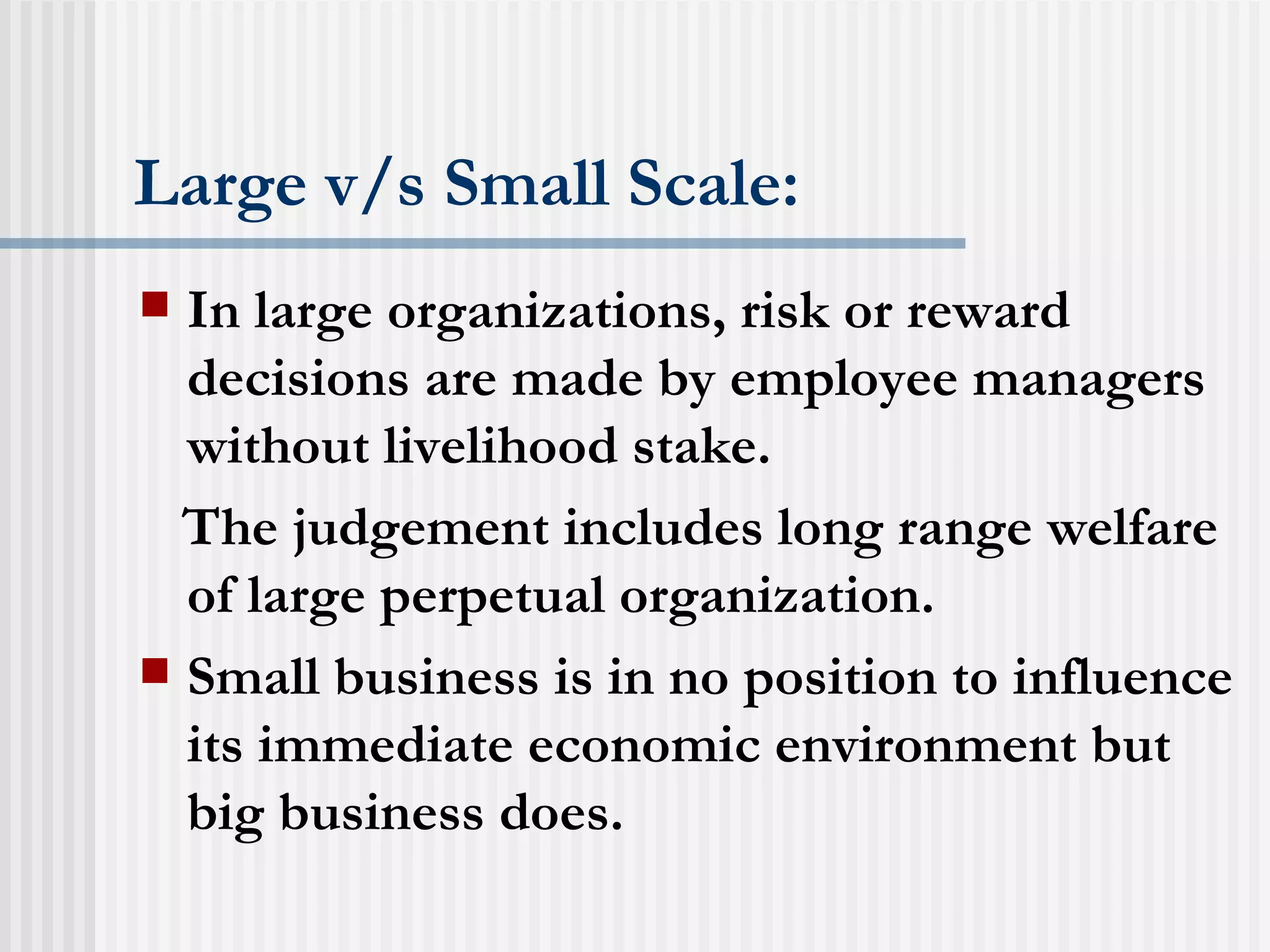 Large v/s Small Scale: In large organizations, risk or reward decisions are made by employee managers without livelihood stake. The judgement includes long range welfare of large perpetual organization. Small business is in no position to influence its immediate economic environment but big business does. 