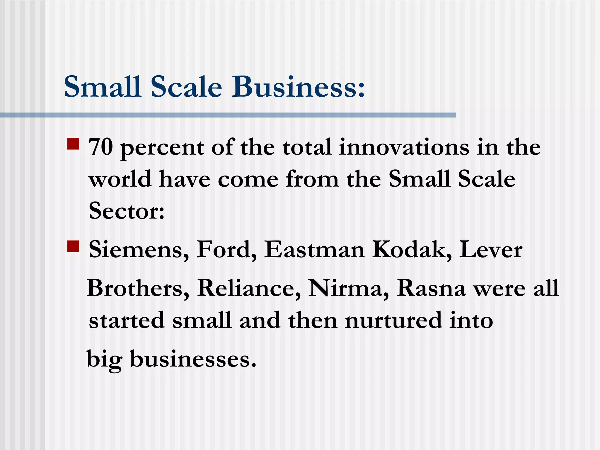 Small Scale Business: 70 percent of the total innovations in the world have come from the Small Scale Sector: Siemens, Ford, Eastman Kodak, Lever Brothers, Reliance, Nirma, Rasna were all started small and then nurtured into big businesses. 