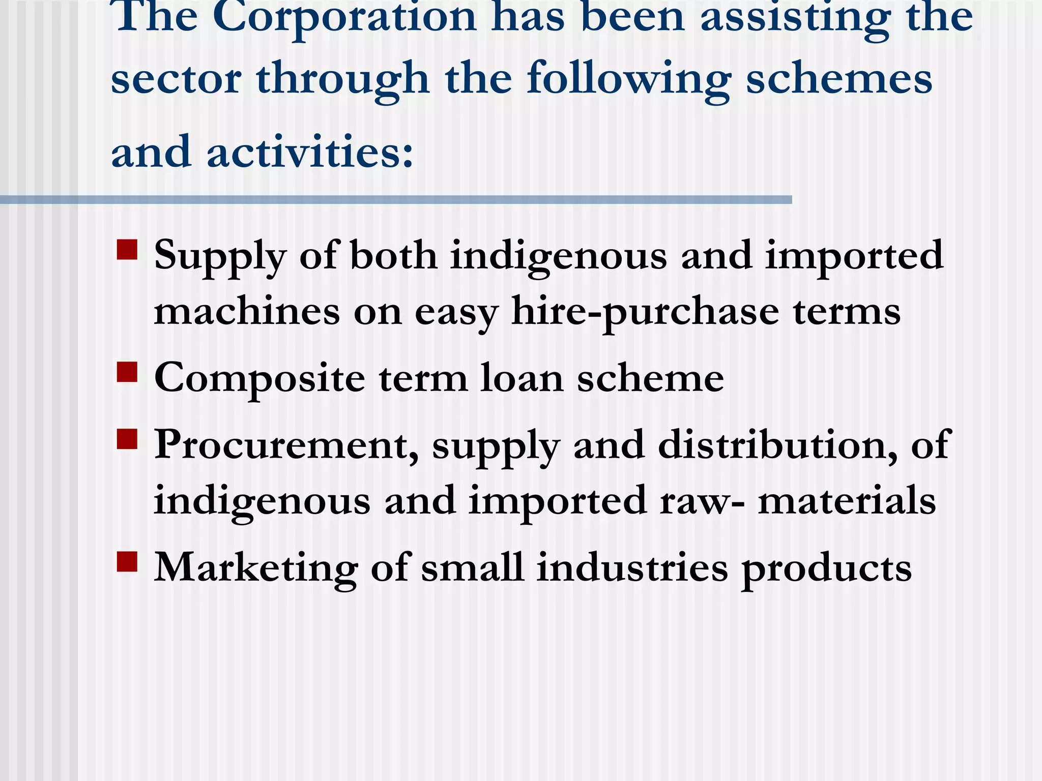 The Corporation has been assisting the sector through the following schemes and activities:   Supply of both indigenous and imported machines on easy hire-purchase terms  Composite term loan scheme  Procurement, supply and distribution, of indigenous and imported raw- materials  Marketing of small industries products  