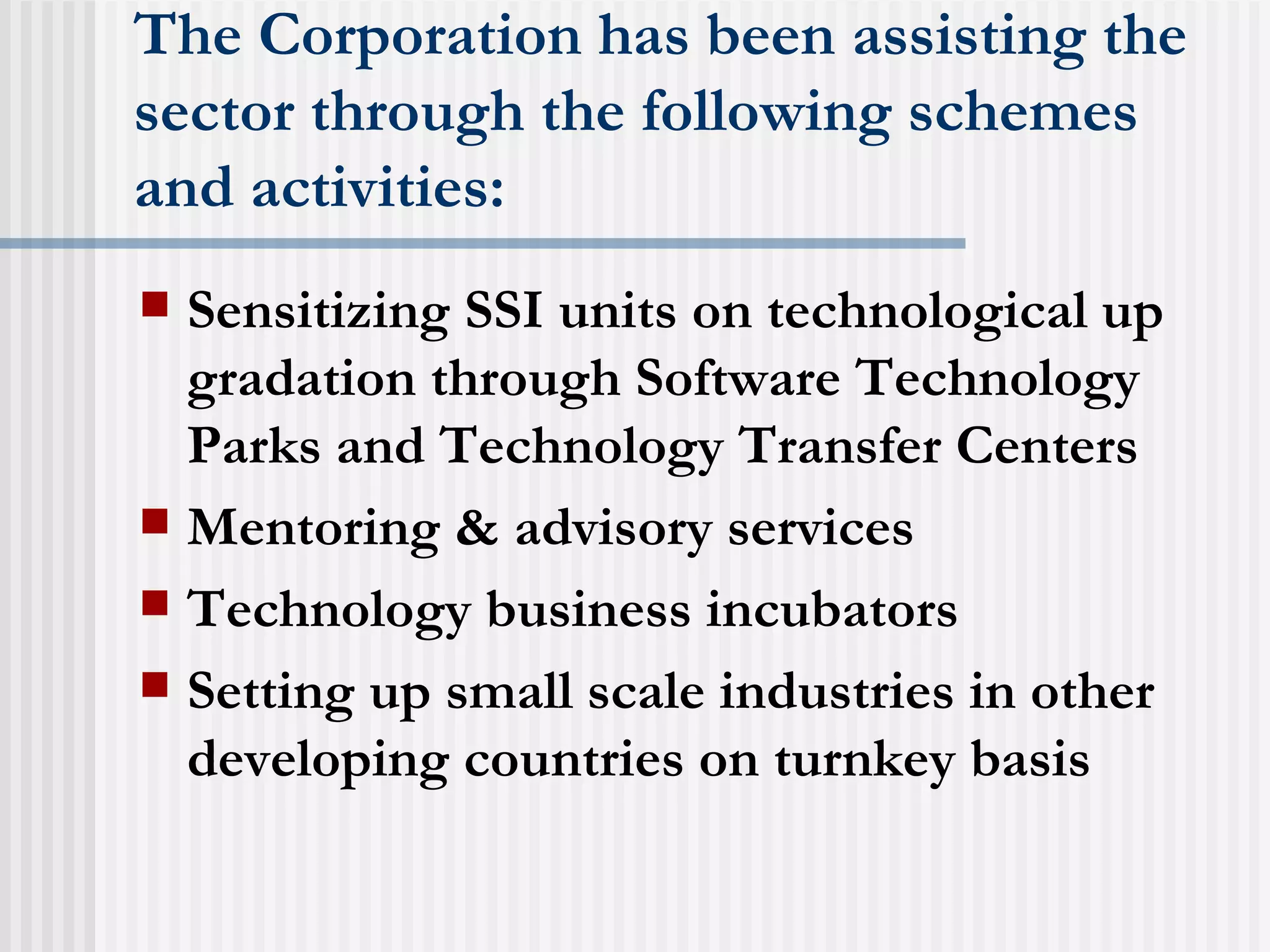 The Corporation has been assisting the sector through the following schemes and activities: Sensitizing SSI units on technological up gradation through Software Technology Parks and Technology Transfer Centers  Mentoring & advisory services  Technology business incubators  Setting up small scale industries in other developing countries on turnkey basis  
