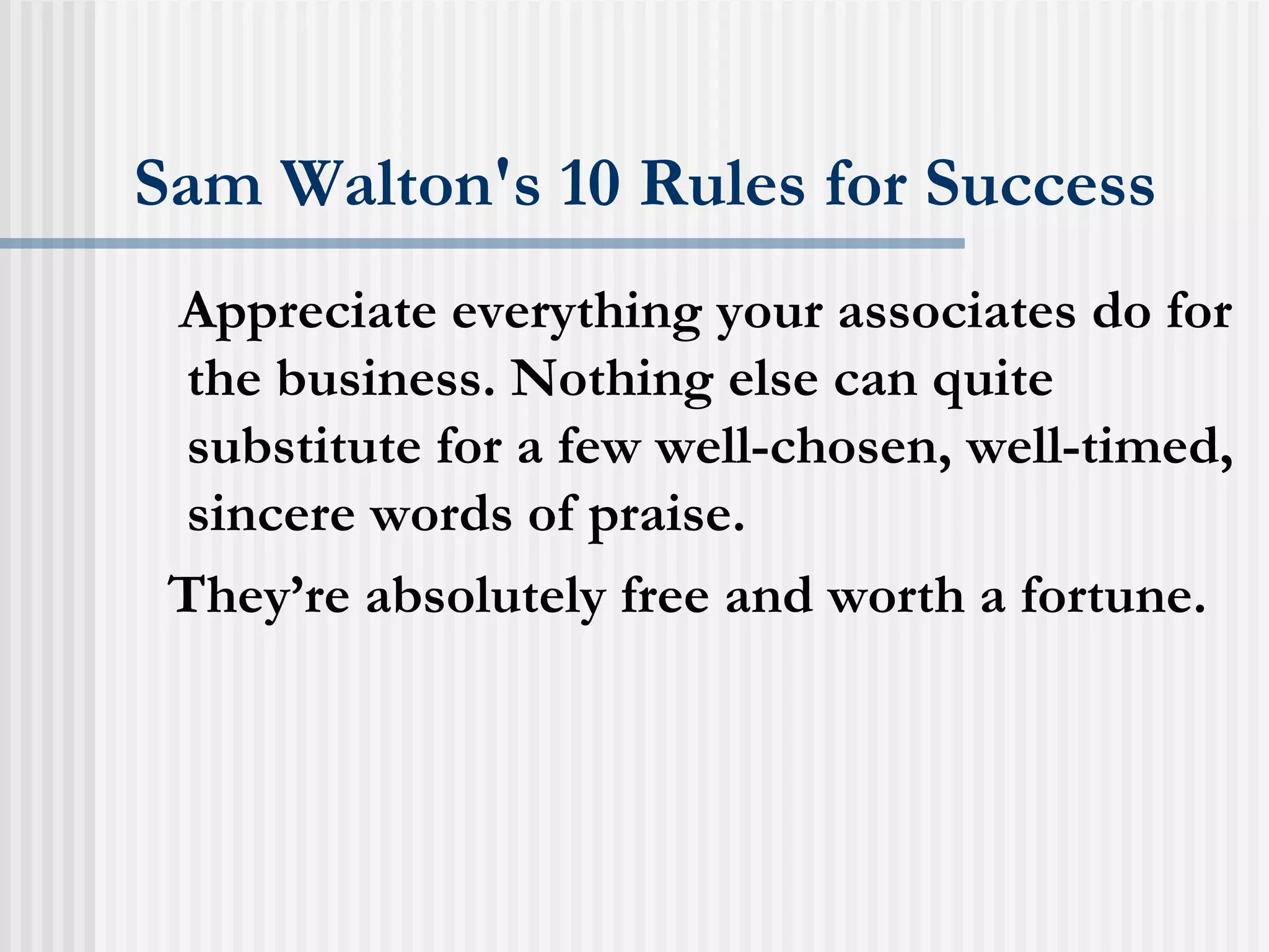 Sam Walton's 10 Rules for Success Appreciate everything your associates do for the business. Nothing else can quite substitute for a few well-chosen, well-timed, sincere words of praise.  They’re absolutely free and worth a fortune.   