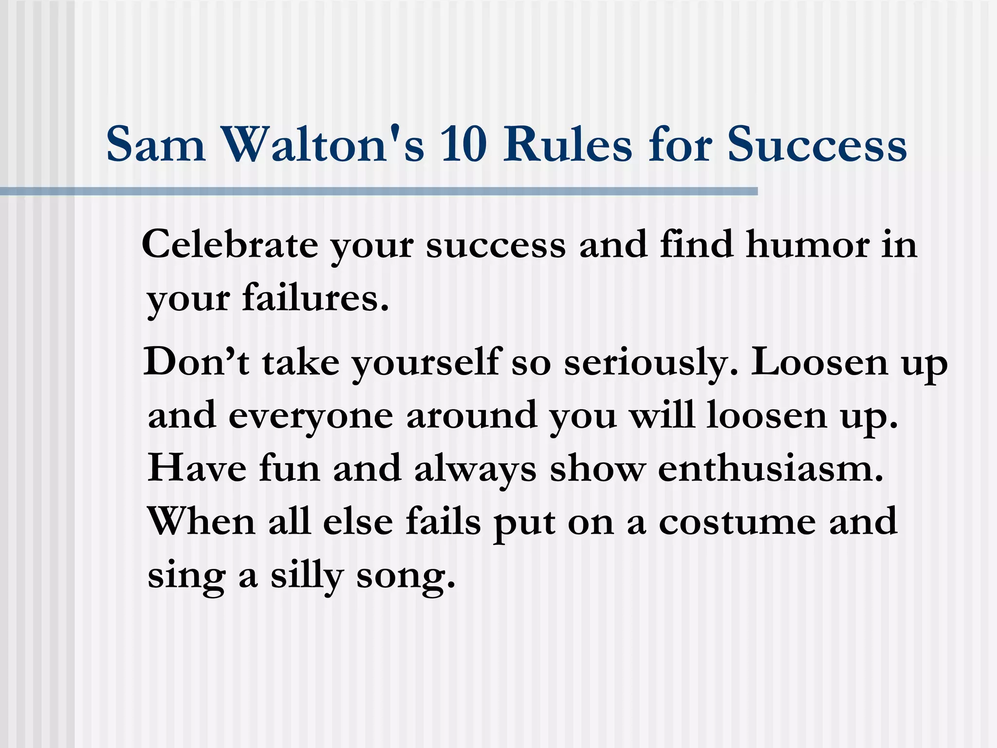 Sam Walton's 10 Rules for Success Celebrate your success and find humor in your failures.  Don’t take yourself so seriously. Loosen up and everyone around you will loosen up. Have fun and always show enthusiasm. When all else fails put on a costume and sing a silly song.  