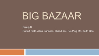 BIG BAZAAR 
Group B 
Robert Field, Allan Ganness, Zhaodi Liu, Pei-Ping Mo, Keith Otto 
 