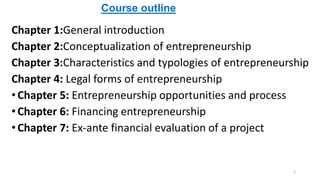 Chapter 1:General introduction
Chapter 2:Conceptualization of entrepreneurship
Chapter 3:Characteristics and typologies of entrepreneurship
Chapter 4: Legal forms of entrepreneurship
•Chapter 5: Entrepreneurship opportunities and process
•Chapter 6: Financing entrepreneurship
•Chapter 7: Ex-ante financial evaluation of a project
Course outline
3
 