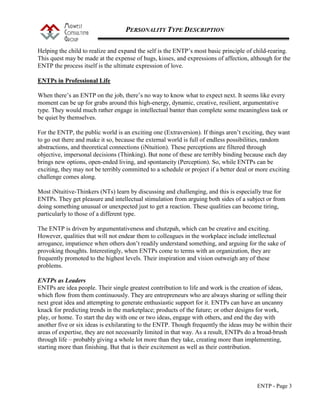 PERSONALITY TYPE DESCRIPTION
ENTP - Page 3
Helping the child to realize and expand the self is the ENTP’s most basic principle of child-rearing.
This quest may be made at the expense of hugs, kisses, and expressions of affection, although for the
ENTP the process itself is the ultimate expression of love.
ENTPs in Professional Life
When there’s an ENTP on the job, there’s no way to know what to expect next. It seems like every
moment can be up for grabs around this high-energy, dynamic, creative, resilient, argumentative
type. They would much rather engage in intellectual banter than complete some meaningless task or
be quiet by themselves.
For the ENTP, the public world is an exciting one (Extraversion). If things aren’t exciting, they want
to go out there and make it so, because the external world is full of endless possibilities, random
abstractions, and theoretical connections (iNtuition). These perceptions are filtered through
objective, impersonal decisions (Thinking). But none of these are terribly binding because each day
brings new options, open-ended living, and spontaneity (Perception). So, while ENTPs can be
exciting, they may not be terribly committed to a schedule or project if a better deal or more exciting
challenge comes along.
Most iNtuitive-Thinkers (NTs) learn by discussing and challenging, and this is especially true for
ENTPs. They get pleasure and intellectual stimulation from arguing both sides of a subject or from
doing something unusual or unexpected just to get a reaction. These qualities can become tiring,
particularly to those of a different type.
The ENTP is driven by argumentativeness and chutzpah, which can be creative and exciting.
However, qualities that will not endear them to colleagues in the workplace include intellectual
arrogance, impatience when others don’t readily understand something, and arguing for the sake of
provoking thoughts. Interestingly, when ENTPs come to terms with an organization, they are
frequently promoted to the highest levels. Their inspiration and vision outweigh any of these
problems.
ENTPs as Leaders
ENTPs are idea people. Their single greatest contribution to life and work is the creation of ideas,
which flow from them continuously. They are entrepreneurs who are always sharing or selling their
next great idea and attempting to generate enthusiastic support for it. ENTPs can have an uncanny
knack for predicting trends in the marketplace; products of the future; or other designs for work,
play, or home. To start the day with one or two ideas, engage with others, and end the day with
another five or six ideas is exhilarating to the ENTP. Though frequently the ideas may be within their
areas of expertise, they are not necessarily limited in that way. As a result, ENTPs do a broad-brush
through life – probably giving a whole lot more than they take, creating more than implementing,
starting more than finishing. But that is their excitement as well as their contribution.
 