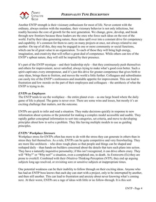 PERSONALITY TYPE DESCRIPTION
ENTP - Page 4
Another ENTP strength is their visionary enthusiasm for most of life. Never content with the
ordinary, always restless with the mundane, their visionary behavior is not only infectious, but
readily becomes the core of growth for the next generation. We change, grow, develop, and break
through new frontiers because these leaders are the ones who force such ideas on the rest of the
world. Fed by their idea-generating nature, these ideas spill over into a constant drive for competency
and capability. It’s common for them to carry on many projects at once, not always related to one
another. On top of all this, they may be engaged in one or more community or social functions,
which can be of great value to an organization. To each of these they will bring high energy,
imagination, and creativity that will reflect a great deal of competence. While others can tire of the
ENTP’s upbeat nature, they will still be inspired by their presence.
It’s part of the ENTP mystique – and their leadership style – that they continuously push themselves
and others for improvement, never satisfied, always trying to make what’s good even better. Such a
spirit captivates every entrepreneur, and it’s just this drive for greater competence that gives birth to
zany ideas, brings them to fruition, and moves the world a little further. Colleagues and subordinates
can easily tire of the ENTP’s restlessness and insatiable appetite for improvement. This can lead to
frustration and low morale on the part of their employees and colleagues – the antithesis of what the
ENTP is trying to do.
ENTPs as Employees
The ENTP tends to see the workplace – the entire planet even – as one large board where the daily
game of life is played. The game is never over. There are some wins and losses, but mostly it’s an
exciting challenge that matters, not the outcome.
ENTPs are quick to infer and read a situation. They make decisions quickly in response to new
information about systems or the potential for making a complex model accessible and usable. They
rapidly gather conceptual information to sort into categories, set criteria, and move to developing
principles about how to solve a problem. They like having multiple models to use as guiding
principles.
ENTPs’ Workplace Stressors
Workplace stress for ENTPs often has more to do with the stress they can generate in others than in
stress they feel themselves. As a rule, ENTPs can be quite competitive and very freewheeling. They
are more like architects – who draw rough plans so that people and things can be shaped and
reshaped daily – than hands-on builders concerned about the details that turn such plans into action.
They have a naturally inquisitive personality; if this isn’t recognized, it can drive others crazy. They
will “Why?” or “Why not?” a situation, even a completed one, to death. As Extraverts (Es) they are
prone to overkill. Combined with their iNtuitive-Thinking-Perception (NTP), they end up arguing
subjects long ago resolved, or revisiting sore or sensitive subjects at inappropriate times.
One potential weakness can be their inability to follow through on their exciting ideas. Anyone who
has had an ENTP boss knows that each day can start with a project, only to be interrupted by another,
and then still another. This can lead to frustration and anxiety about never knowing what’s coming
next. At their worst, ENTPs are a rage of ideas with little or no follow-through. It is this sort
 