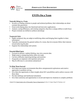 PERSONALITY TYPE DESCRIPTION
ENTP - Page 6
ENTPs On a Team
Naturally Bring to a Team
 Inventive at finding solutions to people and technical problems; their relationships are about
constant idea generation
 Great at developing ideas into functional and innovative applications
 Analysis, seeing differences, and creating categories; they have a unique ability to multi-focus
 Project oriented; are skilled at synthesis and design
Teamwork Style
 Highly energized, they are adept at mobilizing others and bringing them together to share
information
 Typically communicate the general outline of a vision, then let everyone follow their interests
toward achieving the plan
 Engineer the relationships and systems
Potential Blind Spots
 Focused on abstract, random thinking, may miss concrete data
 Might jump to strategizing before others are ready
 Can have difficulty expressing feelings and emotions
 Frequently are impatient with repetition and errors
 May be oblivious to conventions and protocol
To Help Them Succeed
 Give them non-routine environments that allow entrepreneurial explorations and creative
approaches to problem solving
 Give them the opportunity to share insights about life’s possibilities and to achieve success with
those ideas
 Provide challenge and intellectual stimulation
 Give them autonomy and opportunities to invent and improvise situations to complex problems
Adapted from Quick Guide to the 16 Personality Types in Organizations by Sue A. Cooper, Roger R. Pearman, et al.
 