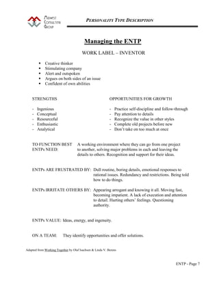 PERSONALITY TYPE DESCRIPTION
ENTP - Page 7
Managing the ENTP
WORK LABEL – INVENTOR
 Creative thinker
 Stimulating company
 Alert and outspoken
 Argues on both sides of an issue
 Confident of own abilities
STRENGTHS OPPORTUNITIES FOR GROWTH
- Ingenious - Practice self-discipline and follow-through
- Conceptual - Pay attention to details
- Resourceful - Recognize the value in other styles
- Enthusiastic - Complete old projects before new
- Analytical - Don’t take on too much at once
TO FUNCTION BEST A working environment where they can go from one project
ENTPs NEED: to another, solving major problems in each and leaving the
details to others. Recognition and support for their ideas.
ENTPs ARE FRUSTRATED BY: Dull routine, boring details, emotional responses to
rational issues. Redundancy and restrictions. Being told
how to do things.
ENTPs IRRITATE OTHERS BY: Appearing arrogant and knowing it all. Moving fast,
becoming impatient. A lack of execution and attention
to detail. Hurting others’ feelings. Questioning
authority.
ENTPs VALUE: Ideas, energy, and ingenuity.
ON A TEAM: They identify opportunities and offer solutions.
Adapted from Working Together by Olaf Isachsen & Linda V. Berens
 