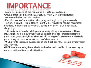 •Economic growth of the region as a whole gets a boost.
•Development of better infrastructure, mainly in transportation,
accommodation and air services.
•The elements of relaxation, shopping and sightseeing are usually
included in MICE trips. Hence ,most MICE travellers can be converted
into leisure travellers who would spend money on sightseeing and
shopping.
•It is quite common for delegates to bring along a companion. Thus,
MICE tourism is a powerful revenue earner and the foreign exchange
generated goes straight to the core of the region’s economy, ultimately
generating income for other parts of the country.
•MICE events increase awareness of the host country , create employment
and income.
•MICE tourism strengthens the brand value and profile of the country as
an international tourist destination.

 