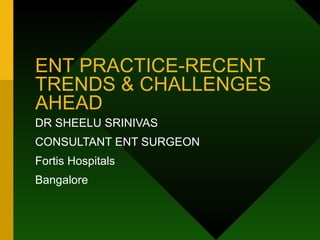 ENT PRACTICE-RECENT TRENDS & CHALLENGES AHEAD DR SHEELU SRINIVAS CONSULTANT ENT SURGEON Fortis Hospitals Bangalore 