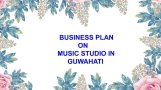 BUSINESS PLAN
ON
MUSIC STUDIO IN
GUWAHATI
 