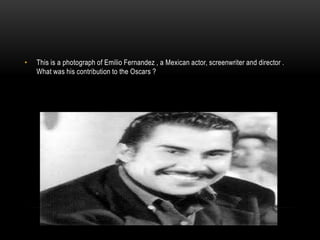 • This is a photograph of Emilio Fernandez , a Mexican actor, screenwriter and director .
What was his contribution to the Oscars ?
 