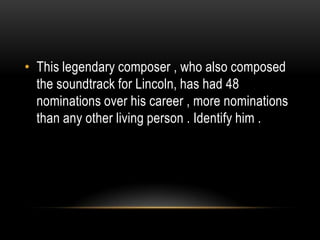• This legendary composer , who also composed
the soundtrack for Lincoln, has had 48
nominations over his career , more nominations
than any other living person . Identify him .
 