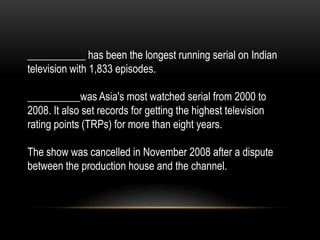 ___________ has been the longest running serial on Indian
television with 1,833 episodes.
__________was Asia's most watched serial from 2000 to
2008. It also set records for getting the highest television
rating points (TRPs) for more than eight years.
The show was cancelled in November 2008 after a dispute
between the production house and the channel.
 