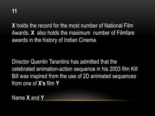 11
X holds the record for the most number of National Film
Awards. X also holds the maximum number of Filmfare
awards in the history of Indian Cinema.
Director Quentin Tarantino has admitted that the
celebrated animation-action sequence in his 2003 film Kill
Bill was inspired from the use of 2D animated sequences
from one of X’s film Y
Name X and Y
 
